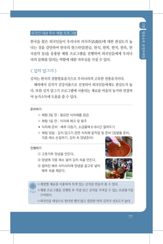 2장한옥숙박운영마케팅
77
외국인 대상 우수 체험 프로그램
한국을 찾은 외국인들이 우리나라 의식주(衣食住)에 대한 관심도가 높
다는 것을 감안하여 한국의 한스타일(한글, 한식, 한복, 한지, 한옥, 한
국음악 등)을 응용한 체험 프로그램을 진행하여 외국인들에게 우리나
라의 문화를 알리는 역할에 대한 자부심을 가질 수 있다.
< 김치 담그기 >
김치는 한국의 전통발효음식으로 우리나라의 고유한 전통음식이다.
해외에서 김치가 건강식품으로 선정되어 외국인들에게도 관심도가 높
다. 또한 김치 담그기 프로그램에 사용되는 재료를 마을의 농가와 연결하
여 농가소득에 도움을 줄 수 있다.
준비하기
○ 체험 3일 전 : 필요한 식자재를 점검
○ 체험 1일 전 : 식자재 체크 및 발주
✽ 식자재 준비 : 배추 다듬기, 소금물에 6~8시간 절여두기
○ 체험 당일 : 김치 담그기 관련 식자재 밑작업 및 준비 (찹쌀풀 준비,
각종 채소 손질하기, 김치 속 양념준비)
진행하기
① 고춧가루 양념을 만든다.
② 양념에 각종 채소 넣어 김치 속을 만든다.
③ 절여진 배추 사이사이에 양념을 골고루 넣어
배추 속을 채운다.
○계절별 재료를 이용하여 특색 있는 김치를 만들어 볼 수 있다.
○체험 프로그램을 진행한 후 직접 담근 김치를 가져갈 수 있는 보관용기를
구비한다.
○외국인을 대상으로 한다면 맵지 않고 깔끔한 맛의 김치가 선호도가 높다.
T i p !
 