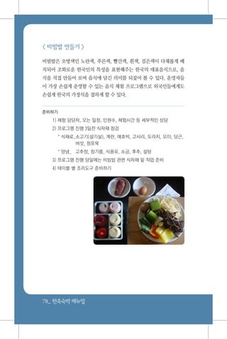 78_ 한옥숙박매뉴얼
< 비빔밥 만들기 >
비빔밥은 오방색인 노란색, 푸른색, 빨간색, 흰색, 검은색이 다채롭게 배
치되어 조화로운 한국인의 특성을 표현해주는 한국의 대표음식으로, 음
식을 직접 만들어 보며 음식에 담긴 의미를 되짚어 볼 수 있다. 운영자들
이 가장 손쉽게 운영할 수 있는 음식 체험 프로그램으로 외국인들에게도
손쉽게 한국의 가정식을 접하게 할 수 있다.
준비하기
1) 체험 담당자, 오는 일정, 인원수, 체험시간 등 세부적인 상담
2) 프로그램 진행 3일전 식자재 점검
* 식재료_소고기(설기살), 계란, 애호박, 고사리, 도라지, 오이, 당근,
버섯, 청포묵
* 양념_	 고추장, 참기름, 식용유, 소금, 후추, 설탕
3) 프로그램 진행 당일에는 비빔밥 관련 식자재 밑 작업 준비
4) 테이블 별 조리도구 준비하기
 