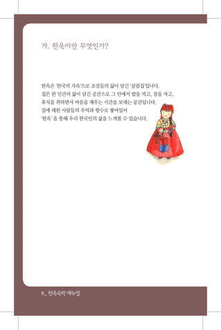 8_ 한옥숙박매뉴얼
가. 한옥이란 무엇인가?
한옥은 '한국의 가옥'으로 조상들의 삶이 담긴 '살림집'입니다.
집은 한 인간의 삶이 담긴 공간으로 그 안에서 밥을 먹고, 잠을 자고,
휴식을 취하면서 마음을 채우는 시간을 보내는 공간입니다.
집에 대한 사람들의 추억과 향수로 쌓여있어
'한옥' 을 통해 우리 한국인의 삶을 느껴볼 수 있습니다.
 