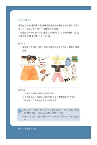80_ 한옥숙박매뉴얼
< 한복입기 >
한복을 입어본 경험이 적은 현대인들에게 한옥에서 한복을 입고 사진으
로 남기는 프로그램은 색다른 경험이 될 수 있다.
한복을 구비하면 관리하는 것에 신경쓰도록 하고, 운영하면서 가장 손
쉽게 진행해 볼 수 있는 프로그램이다.
알아보기
자신의 집과 지역, 계절에 맞는 한복의 특징을 고려하여 한복을 알아
본다.
준비하기
1) 한복과 한복에 어울리는 장신구 구비
2) 한복을 입고 사람들이 사진을 찍을 수 있는 장소(포토존) 만들기
3 )한복을 입고 찍은 사진을 인쇄하여 제공
○한복입고 산책하기, 한복입고 차마시기 등과 같이 한복을 입고 일상적
인 생활을 해보는 체험 프로그램을 진행할 수 있다.
○한복입고 찍은 사진을 인화해 주거나 이메일로 제공하면 더 큰 만족감을
준다.
T i p !
 