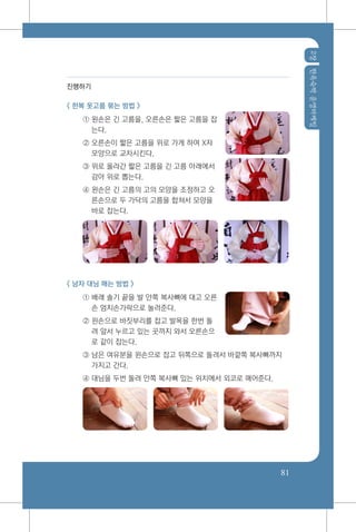 2장한옥숙박운영마케팅
81
진행하기
< 한복 옷고름 묶는 방법 >
① 왼손은 긴 고름을, 오른손은 짧은 고름을 잡
는다.
② 오른손이 짧은 고름을 위로 가게 하여 X자
모양으로 교차시킨다.
③ 위로 올라간 짧은 고름을 긴 고름 아래에서
감아 위로 뽑는다.
④ 왼손은 긴 고름의 고의 모양을 조정하고 오
른손으로 두 가닥의 고름을 합쳐서 모양을
바로 잡는다.
< 남자 대님 매는 방법 >
① 배래 솔기 끝을 발 안쪽 복사뼈에 대고 오른
손 엄지손가락으로 눌러준다.
② 왼손으로 바짓부리를 잡고 발목을 한번 돌
려 앞서 누르고 있는 곳까지 와서 오른손으
로 같이 잡는다.
③ 남은 여유분을 왼손으로 잡고 뒤쪽으로 돌려서 바깥쪽 복사뼈까지
가지고 간다.
④ 대님을 두번 돌려 안쪽 복사뼈 있는 위치에서 외코로 매어준다.
 