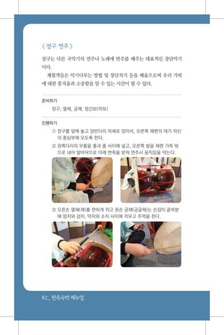 82_ 한옥숙박매뉴얼
< 장구 연주 >
장구는 다른 국악기의 연주나 노래에 반주를 해주는 대표적인 장단악기
이다.
체험객들은 악기다루는 방법 및 장단치기 등을 배움으로써 우리 가락
에 대한 흥겨움과 소중함을 알 수 있는 시간이 될 수 있다.
준비하기
장구, 열채, 궁채, 정간보(악보)
진행하기
① 장구를 앞에 놓고 양반다리 자세로 앉아서, 오른쪽 채편의 테가 자신
의 중심부에 오도록 한다.
② 왼쪽다리의 무릎을 줄과 줄 사이에 넣고, 오른쪽 발을 채편 가죽 밖
으로 내어 발바닥으로 아래 변죽을 받쳐 연주시 움직임을 막는다.
③ 오른손 열채(채)를 편하게 쥐고 왼손 궁채(궁글채)는 손잡이 끝부분
에 엄지와 검지, 약지와 소지 사이에 끼우고 주먹을 쥔다.
 