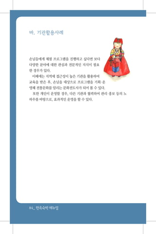 84_ 한옥숙박매뉴얼
바. 기관활용사례
손님들에게 체험 프로그램을 진행하고 싶다면 보다
다양한 분야에 대한 관심과 전문적인 지식이 필요
한 경우가 있다.
이때에는 지역에 접근성이 높은 기관을 활용하여
교육을 받은 후, 손님을 대상으로 프로그램을 기획운
영해 전통문화를 알리는 문화전도사가 되어 볼 수 있다.
또한 개인이 운영할 경우, 다른 기관과 협력하여 관리홍보 등의 노
하우를 바탕으로, 효과적인 운영을 할 수 있다.
 