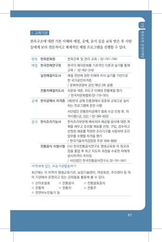 2장한옥숙박운영마케팅
85
1. 교육기관
한옥구조에 대한 기본 이해와 예절, 공예, 음식 등을 교육 받은 후 사람
들에게 보다 전문적이고 체계적인 체험 프로그램을 진행할 수 있다.
한옥 한옥문화원 한옥건축 및 관리 교육 / 02-741-7441
예절 한국전례연구원 한국의 예의문화를 기초적인 이론과 실기를 통해
교육 / 02-452-3142
실천예절지도사 예절 전반에 관한 이해와 지식 실기를 기반으로
한 국가공인자격증
/ 문화부관광부 공인 매년 3회 실행
전통차예절지도사 차문화 개론, 차도구 이해와 전통예절 평가
/ 한국차문화협회 02-719-7815
공예 한지공예사 자격증 (재)한국 공예 진흥원에서 표준화 교육으로 실시
하는 프로그램에 준한 시험
사단법인 전통한지공예가 협회 수강 신청 후, 자
격시험(1급, 2급) / 02-394-6533
음식 한식조리기능사 한식조리부문에 배속되어 제공될 음식에 대한 계
획을 세우고 조리할 재료를 선정, 구입, 검수하고
선정된 재료를 적정한 조리기구를 사용하여 조리
업무를 수행할 자격을 평가
/ 한국기술자격검정원 주관 1644-8000
전통음식 사범시험 (사) 한국전통음식연구소 평생교육원 의 정규과
정을 졸업 후 최고 지도자 과정을 수료한 자에게
응시자격이 주어짐
/ 사단법인 한국전통음식연구소 02-741-5411
지역내에 있는 교육기관활용하기
최근에는 각 지역의 평생교육기관, 농업기술센터, 여성회관, 주민센터 등 여
러 기관에서 운영되고 있는 강좌들을 활용해 볼 수 있다.
○ 산야초발효	 ○ 전통음식 	 ○ 전통발효음식
○ 전통떡 	 ○ 전통차 	 ○ 전통주
○ 천연비누만들기 등
 