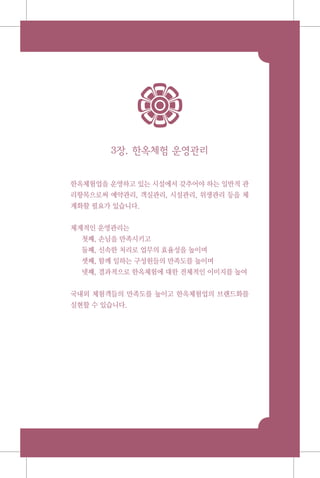 3장. 한옥체험 운영관리
한옥체험업을 운영하고 있는 시설에서 갖추어야 하는 일반적 관
리항목으로써 예약관리, 객실관리, 시설관리, 위생관리 등을 체
계화할 필요가 있습니다.
체계적인 운영관리는
첫째, 손님을 만족시키고
둘째, 신속한 처리로 업무의 효율성을 높이며
셋째, 함께 일하는 구성원들의 만족도를 높이며
넷째, 결과적으로 한옥체험에 대한 전체적인 이미지를 높여
국내외 체험객들의 만족도를 높이고 한옥체험업의 브랜드화를
실현할 수 있습니다.
 
