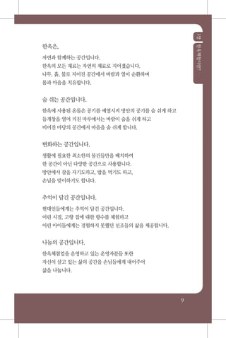 1장한옥체험이란?
9
한옥은,
자연과 함께하는 공간입니다.
한옥의 모든 재료는 자연의 재료로 지어졌습니다.
나무, 흙, 물로 지어진 공간에서 바람과 열이 순환하며
몸과 마음을 치유합니다.
숨 쉬는 공간입니다.
한옥에 사용된 온돌은 공기를 예열시켜 방안의 공기를 숨 쉬게 하고
들개창을 열어 거친 마루에서는 바람이 숨을 쉬게 하고
비어진 마당의 공간에서 마음을 숨 쉬게 합니다.
변화하는 공간입니다.
생활에 필요한 최소한의 물건들만을 배치하여
한 공간이 아닌 다양한 공간으로 사용합니다.
방안에서 잠을 자기도하고, 밥을 먹기도 하고,
손님을 맞이하기도 합니다.
추억이 담긴 공간입니다.
현대인들에게는 추억이 담긴 공간입니다.
어린 시절, 고향 집에 대한 향수를 체험하고
어린 아이들에게는 경험하지 못했던 선조들의 삶을 제공합니다.
나눔의 공간입니다.
한옥체험업을 운영하고 있는 운영자분들 또한
자신이 살고 있는 삶의 공간을 손님들에게 내어주어
삶을 나눕니다.
 
