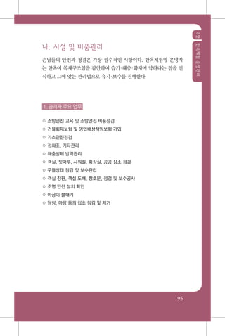 3장한옥체험운영관리
95
나. 시설 및 비품관리
손님들의 안전과 청결은 가장 필수적인 사항이다. 한옥체험업 운영자
는 한옥이 목재구조임을 감안하여 습기해충화재에 약하다는 점을 인
식하고 그에 맞는 관리법으로 유지보수를 진행한다.
1. 관리자 주요 업무
○ 소방안전 교육 및 소방안전 비품점검
○ 건물화재보험 및 영업배상책임보험 가입
○ 가스안전점검
○ 정화조, 기타관리
○ 해충방제 방역관리
○ 객실, 툇마루, 샤워실, 화장실, 공공 장소 점검
○ 구들상태 점검 및 보수관리
○ 객실 장판, 객실 도배, 창호문, 점검 및 보수공사
○ 조명 안전 설치 확인
○ 아궁이 불때기
○ 담장, 마당 등의 잡초 점검 및 제거
 