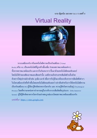 นาย ณัฐดนัย เลอวงษา ม.5/3 เลขที่ 9
Virtual Reality
ระบบเสมือนจริง หรือเทคโนโลยีความเป็นจริงเสมือน (Virtual
RealityหรือVR) เป็นเทคโนโลยีที่ถูกสร้างขึ้นเพื่อ จาลองสภาพแวดล้อมต่างๆ
ทั้งจากสภาพแวดล้อมจริง และจากในจินตนาการ ขึ้นมาด้วยเทคโนโลยีคอมพิวเตอร์
โดยไม่ได้จาลองเพียงภาพและเสียงเท่านั้น แต่ยังรวมถึงประสาทสัมผัสด้านอื่นด้วย
ด้วยการใส่อุปกรณ์นาเข้าเช่น ถุงมือ เมาส์ เพื่อการรับรู้ถึงแรงป้ อนกลับจากการสัมผัสสิ่งต่างๆ
ในโลกเสมือนจริงที่สร้างขึ้นโดยเทคโนโลยีคอมพิวเตอร์ กล่าวคือสาหรับการใช้เทคโนโลยีความ
เป็นจริงเสมือน(VR) ผู้ใช้จะรู้สึกตัดขาดจากโลกจริง และ ความรู้สึกถึงความมีอยู่ (Psychological
Presence) โดยที่ความจดจ่อทางร่างกายอยู่ในระดับระบบสัมผัสเต็มรูปแบบ (Fully Immersive
System) ผู้ใช้รู้สึกตัดขาดจากโลกจริงอย่างสมบูรณ์แบบโดยสภาพแวดล้อมเสมือนจริง
แหล่งที่มา :https://sites.google.com
 