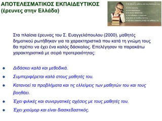 ΑΠΟΤΕΛΕΣΜΑΤΙΚΟΣ ΕΚΠΑΙΔΕΥΤΙΚΟΣ
(έρευνες στην Ελλάδα)
Στα πλαίσια έρευνας του Σ. Ευαγγελόπουλου (2000), μαθητές
δημοτικού ρωτήθηκαν για τα χαρακτηριστικά που κατά τη γνώμη τους
θα πρέπει να έχει ένα καλός δάσκαλος. Επελέγησαν τα παρακάτω
χαρακτηριστικά με σειρά προτεραιότητας:
 Διδάσκει καλά και μεθοδικά.
 Συμπεριφέρεται καλά στους μαθητές του.
 Κατανοεί τα προβλήματα και τις ελλείψεις των μαθητών του και τους
βοηθάει.
 Έχει φιλικές και συνεργατικές σχέσεις με τους μαθητές του.
 Έχει χιούμορ και είναι διασκεδαστικός.
 