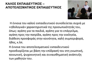 ΚΑΛΟΣ ΕΚΠΑΙΔΕΥΤΙΚΟΣ –
ΑΠΟΤΕΛΕΣΜΑΤΙΚΟΣ ΕΚΠΑΙΔΕΥΤΙΚΟΣ
Η έννοια του καλού εκπαιδευτικού συνοδεύεται συχνά με
«ηθολογικά» χαρακτηριστικά της προσωπικότητάς του,
όπως: αγάπη για τα παιδιά, αγάπη για το επάγγελμα,
αγάπη προς την πατρίδα, αγάπη προς την εκκλησία,
διάθεση προσφοράς στην κοινότητα, καλή συμπεριφορά,
ήθος, κ.λπ.
Η έννοια του αποτελεσματικού εκπαιδευτικού
προσδιορίζεται με βάση την επίδρασή του στη γνωστική,
κοινωνική, ψυχοκινητική και συναισθηματική ανάπτυξη
των μαθητών του.
 