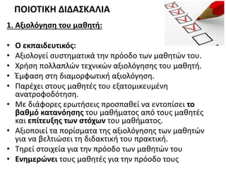 1. Αξιολόγηση του μαθητή:
• Ο εκπαιδευτικός:
• Αξιολογεί συστηματικά την πρόοδο των μαθητών του.
• Χρήση πολλαπλών τεχνικών αξιολόγησης του μαθητή.
• Έμφαση στη διαμορφωτική αξιολόγηση.
• Παρέχει στους μαθητές του εξατομικευμένη
ανατροφοδότηση.
• Με διάφορες ερωτήσεις προσπαθεί να εντοπίσει το
βαθμό κατανόησης του μαθήματος από τους μαθητές
και επίτευξης των στόχων του μαθήματος.
• Αξιοποιεί τα πορίσματα της αξιολόγησης των μαθητών
για να βελτιώσει τη διδακτική του πρακτική.
• Τηρεί στοιχεία για την πρόοδο των μαθητών του
• Ενημερώνει τους μαθητές για την πρόοδο τους
ΠΟΙΟΤΙΚΗ ΔΙΔΑΣΚΑΛΙΑ
 