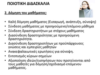 2. Δόμηση του μαθήματος:
• Καλή δόμηση μαθήματος (Εισαγωγή, ανάπτυξη, σύνοψη)
• Σύνδεση μαθήματος με προηγούμενο/επόμενο μάθημα
• Σύνδεση δραστηριοτήτων με στόχους μαθήματος
• Διασύνδεση δραστηριότητας με προηγούμενη
δραστηριότητα.
• Διασύνδεση δραστηριοτήτων με προϋπάρχουσες
γνώσεις και εμπειρίες μαθητών
• Ανακεφαλαιωτικές ερωτήσεις για σύνοψη.
• Εντοπισμός κύριων σημείων
• Αξιοποίηση ιδεών/εισηγήσεων που προτείνονται από
τους μαθητές για δόμηση/σχεδιασμό επόμενου
μαθήματος.
ΠΟΙΟΤΙΚΗ ΔΙΔΑΣΚΑΛΙΑ
 