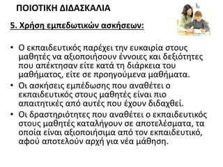 5. Χρήση εμπεδωτικών ασκήσεων:
• Ο εκπαιδευτικός παρέχει την ευκαιρία στους
μαθητές να αξιοποιήσουν έννοιες και δεξιότητες
που απέκτησαν είτε κατά τη διάρκεια του
μαθήματος, είτε σε προηγούμενα μαθήματα.
• Οι ασκήσεις εμπέδωσης που αναθέτει ο
εκπαιδευτικός στους μαθητές είναι πιο
απαιτητικές από αυτές που έχουν διδαχθεί.
• Οι δραστηριότητες που αναθέτει ο εκπαιδευτικός
στους μαθητές καταλήγουν σε αποτελέσματα, τα
οποία είναι αξιοποιήσιμα από τον εκπαιδευτικό,
αφού αποτελούν αρχή για νέα μάθηση.
ΠΟΙΟΤΙΚΗ ΔΙΔΑΣΚΑΛΙΑ
 