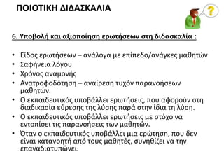 6. Υποβολή και αξιοποίηση ερωτήσεων στη διδασκαλία :
• Είδος ερωτήσεων – ανάλογα με επίπεδο/ανάγκες μαθητών
• Σαφήνεια λόγου
• Χρόνος αναμονής
• Ανατροφοδότηση – αναίρεση τυχόν παρανοήσεων
μαθητών.
• Ο εκπαιδευτικός υποβάλλει ερωτήσεις, που αφορούν στη
διαδικασία εύρεσης της λύσης παρά στην ίδια τη λύση.
• Ο εκπαιδευτικός υποβάλλει ερωτήσεις με στόχο να
εντοπίσει τις παρανοήσεις των μαθητών.
• Όταν ο εκπαιδευτικός υποβάλλει μια ερώτηση, που δεν
είναι κατανοητή από τους μαθητές, συνηθίζει να την
επαναδιατυπώνει.
ΠΟΙΟΤΙΚΗ ΔΙΔΑΣΚΑΛΙΑ
 