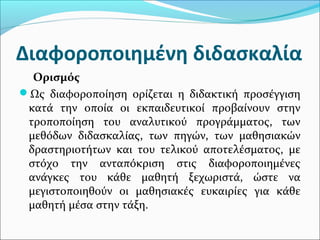 Διαφοροποιημένη διδασκαλία
Ορισμός
Ως διαφοροποίηση ορίζεται η διδακτική προσέγγιση
κατά την οποία οι εκπαιδευτικοί προβαίνουν στην
τροποποίηση του αναλυτικού προγράμματος, των
μεθόδων διδασκαλίας, των πηγών, των μαθησιακών
δραστηριοτήτων και του τελικού αποτελέσματος, με
στόχο την ανταπόκριση στις διαφοροποιημένες
ανάγκες του κάθε μαθητή ξεχωριστά, ώστε να
μεγιστοποιηθούν οι μαθησιακές ευκαιρίες για κάθε
μαθητή μέσα στην τάξη.
 