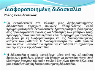 Διαφοροποιημένη διδασκαλία
Ρόλος εκπαιδευτικών
Οι εκπαιδευτικοί στα πλαίσια μιας διαφοροποιημένης
διδασκαλίας παρέχουν ποικίλες, αλληλένδετες, καλά
προγραμματισμένες εκπαιδευτικές δραστηριότητες βασισμένες
στις προϋπάρχουσες γνώσεις και δεξιότητες των μαθητών τους,
προσαρμόζοντας και ρυθμίζοντας έτσι το πρόγραμμα σπουδών,
σύμφωνα με τη διαφορετικότητα και τις διαφοροποιημένες
ανάγκες των μαθητών. Η διαφορετικότητα του κάθε παιδιού
που το κάνει μοναδικό θα πρέπει να καθοδηγεί το σχεδιασμό
και την πορεία της διδασκαλίας.
Η διδασκαλία η οποία καταφέρνει μέσα από την αξιοποίηση
διαφόρων μεθόδων, μέσων και υλικών να ανταποκρίνεται στις
ιδιαίτερες ανάγκες του κάθε παιδιού δεν είναι τίποτα άλλο από
μια αποτελεσματική διαφοροποιημένη διδασκαλία.
 