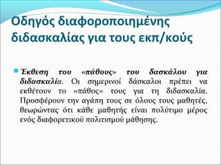 Οδηγός διαφοροποιημένης
διδασκαλίας για τους εκπ/κούς
Έκθεση του «πάθους» του δασκάλου για
διδασκαλία. Οι σημερινοί δάσκαλοι πρέπει να
εκθέτουν το «πάθος» τους για τη διδασκαλία.
Προσφέρουν την αγάπη τους σε όλους τους μαθητές,
θεωρώντας ότι κάθε μαθητής είναι πολύτιμο μέρος
ενός διαφορετικού πολιτισμού μάθησης.
 