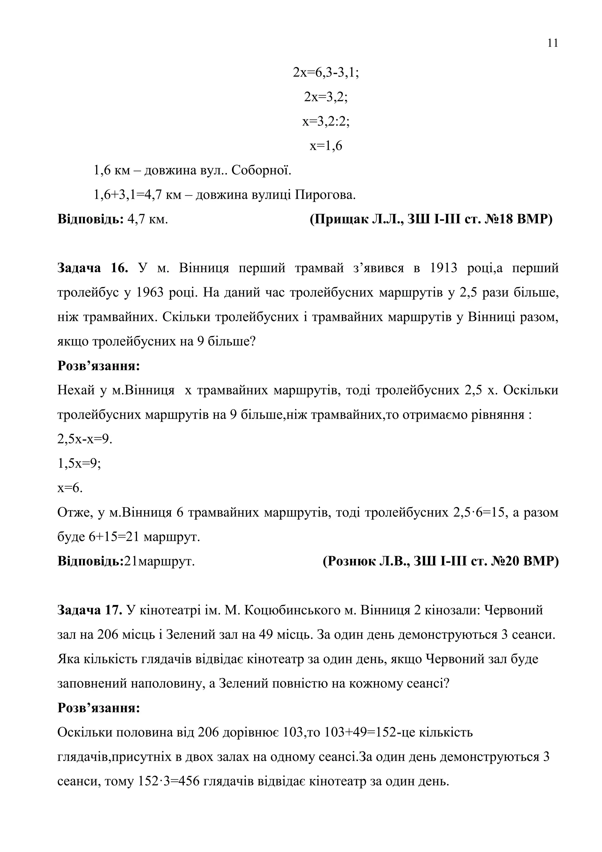11
2х=6,3-3,1;
2х=3,2;
х=3,2:2;
х=1,6
1,6 км – довжина вул.. Соборної.
1,6+3,1=4,7 км – довжина вулиці Пирогова.
Відповідь: 4,7 км. (Прищак Л.Л., ЗШ І-ІІІ ст. №18 ВМР)
Задача 16. У м. Вінниця перший трамвай з’явився в 1913 році,а перший
тролейбус у 1963 році. На даний час тролейбусних маршрутів у 2,5 рази більше,
ніж трамвайних. Скільки тролейбусних і трамвайних маршрутів у Вінниці разом,
якщо тролейбусних на 9 більше?
Розв’язання:
Нехай у м.Вінниця х трамвайних маршрутів, тоді тролейбусних 2,5 х. Оскільки
тролейбусних маршрутів на 9 більше,ніж трамвайних,то отримаємо рівняння :
2,5х-х=9.
1,5х=9;
х=6.
Отже, у м.Вінниця 6 трамвайних маршрутів, тоді тролейбусних 2,5·6=15, а разом
буде 6+15=21 маршрут.
Відповідь:21маршрут. (Рознюк Л.В., ЗШ І-ІІІ ст. №20 ВМР)
Задача 17. У кінотеатрі ім. М. Коцюбинського м. Вінниця 2 кінозали: Червоний
зал на 206 місць і Зелений зал на 49 місць. За один день демонструються 3 сеанси.
Яка кількість глядачів відвідає кінотеатр за один день, якщо Червоний зал буде
заповнений наполовину, а Зелений повністю на кожному сеансі?
Розв’язання:
Оскільки половина від 206 дорівнює 103,то 103+49=152-це кількість
глядачів,присутніх в двох залах на одному сеансі.За один день демонструються 3
сеанси, тому 152·3=456 глядачів відвідає кінотеатр за один день.
 