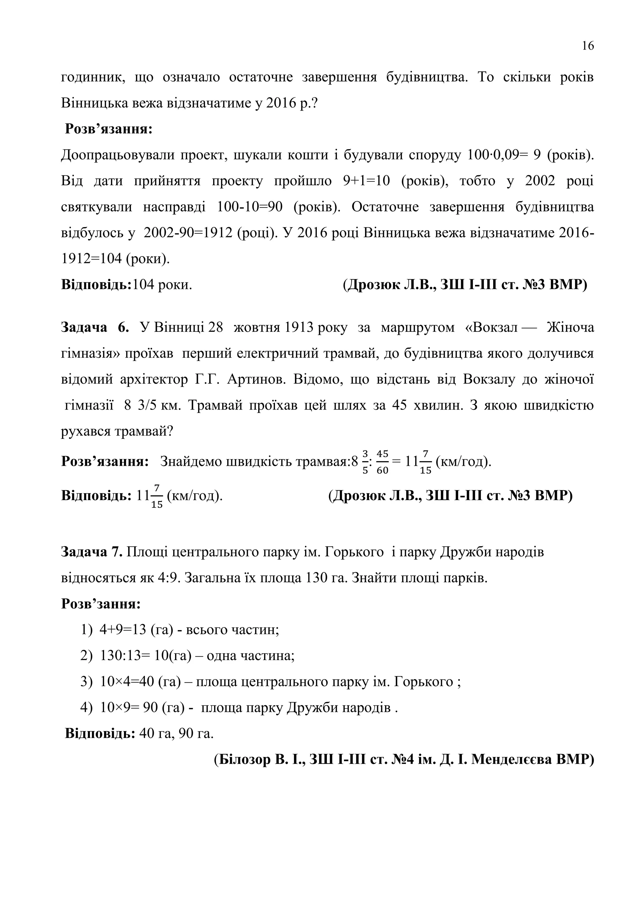 16
годинник, що означало остаточне завершення будівництва. То скільки років
Вінницька вежа відзначатиме у 2016 р.?
Розв’язання:
Доопрацьовували проект, шукали кошти і будували споруду 100∙0,09= 9 (років).
Від дати прийняття проекту пройшло 9+1=10 (років), тобто у 2002 році
святкували насправді 100-10=90 (років). Остаточне завершення будівництва
відбулось у 2002-90=1912 (році). У 2016 році Вінницька вежа відзначатиме 2016-
1912=104 (роки).
Відповідь:104 роки. (Дрозюк Л.В., ЗШ І-ІІІ ст. №3 ВМР)
Задача 6. У Вінниці 28 жовтня 1913 року за маршрутом «Вокзал — Жіноча
гімназія» проїхав перший електричний трамвай, до будівництва якого долучився
відомий архітектор Г.Г. Артинов. Відомо, що відстань від Вокзалу до жіночої
гімназії 8 3/5 км. Трамвай проїхав цей шлях за 45 хвилин. З якою швидкістю
рухався трамвай?
Розв’язання: Знайдемо швидкість трамвая:8 : = 11 (км/год).
Відповідь: 11 (км/год). (Дрозюк Л.В., ЗШ І-ІІІ ст. №3 ВМР)
Задача 7. Площі центрального парку ім. Горького і парку Дружби народів
відносяться як 4:9. Загальна їх площа 130 га. Знайти площі парків.
Розв’зання:
1) 4+9=13 (га) - всього частин;
2) 130:13= 10(га) – одна частина;
3) 10×4=40 (га) – площа центрального парку ім. Горького ;
4) 10×9= 90 (га) - площа парку Дружби народів .
Відповідь: 40 га, 90 га.
(Білозор В. І., ЗШ І-ІІІ ст. №4 ім. Д. І. Менделєєва ВМР)
 