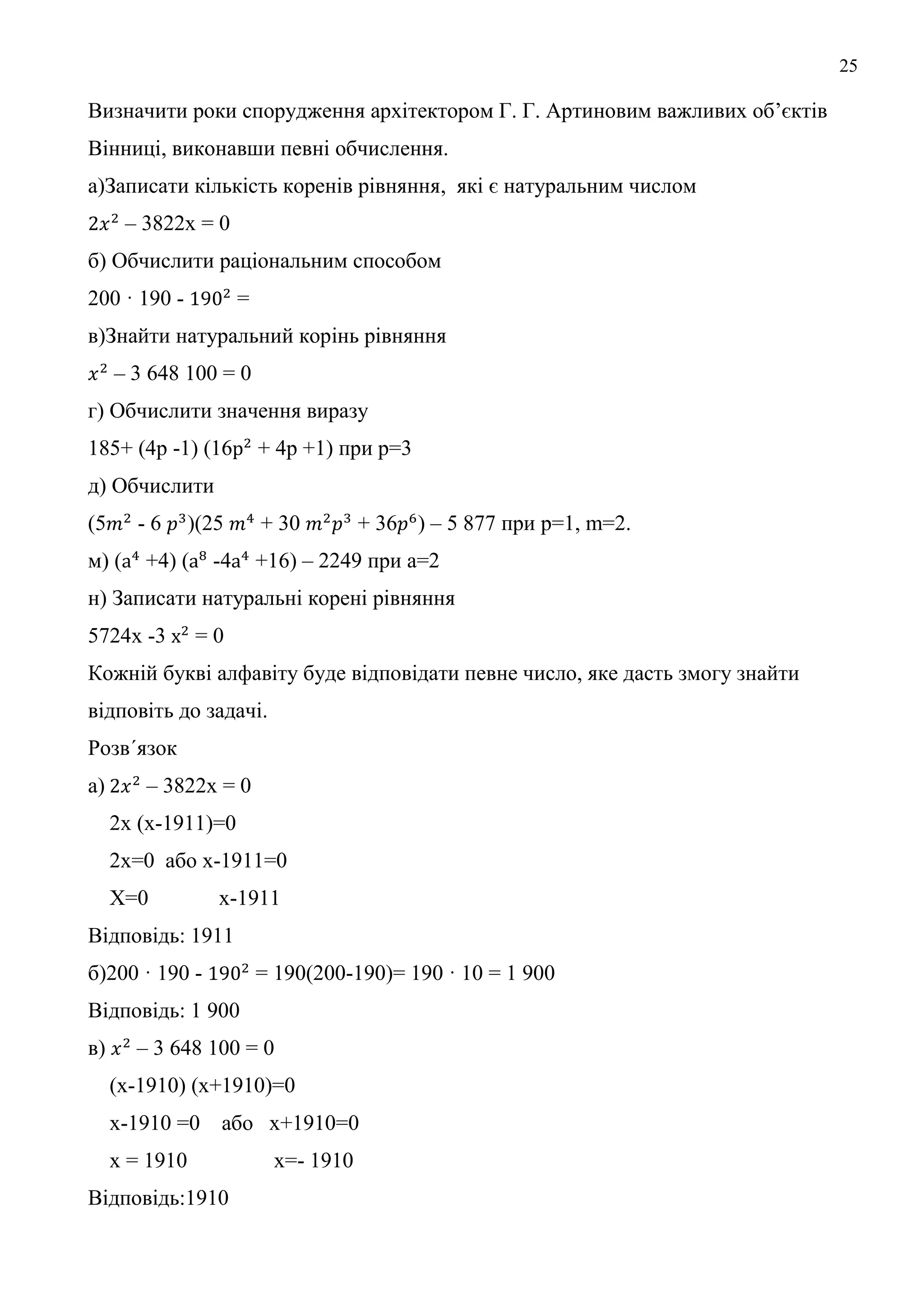 25
Визначити роки спорудження архітектором Г. Г. Артиновим важливих об’єктів
Вінниці, виконавши певні обчислення.
а)Записати кількість коренів рівняння, які є натуральним числом
– 3822x = 0
б) Обчислити раціональним способом
200 · 190 - =
в)Знайти натуральний корінь рівняння
– 3 648 100 = 0
г) Обчислити значення виразу
185+ (4р -1) (16 + 4р +1) при р=3
д) Обчислити
(5 - 6 )(25 + 30 + 36 ) – 5 877 при p=1, m=2.
м) ( +4) ( -4 +16) – 2249 при а=2
н) Записати натуральні корені рівняння
5724х -3 = 0
Кожній букві алфавіту буде відповідати певне число, яке дасть змогу знайти
відповіть до задачі.
Розв´язок
а) – 3822x = 0
2х (х-1911)=0
2х=0 або х-1911=0
Х=0 х-1911
Відповідь: 1911
б)200 · 190 - = 190(200-190)= 190 · 10 = 1 900
Відповідь: 1 900
в) – 3 648 100 = 0
(х-1910) (х+1910)=0
х-1910 =0 або х+1910=0
х = 1910 х=- 1910
Відповідь:1910
 