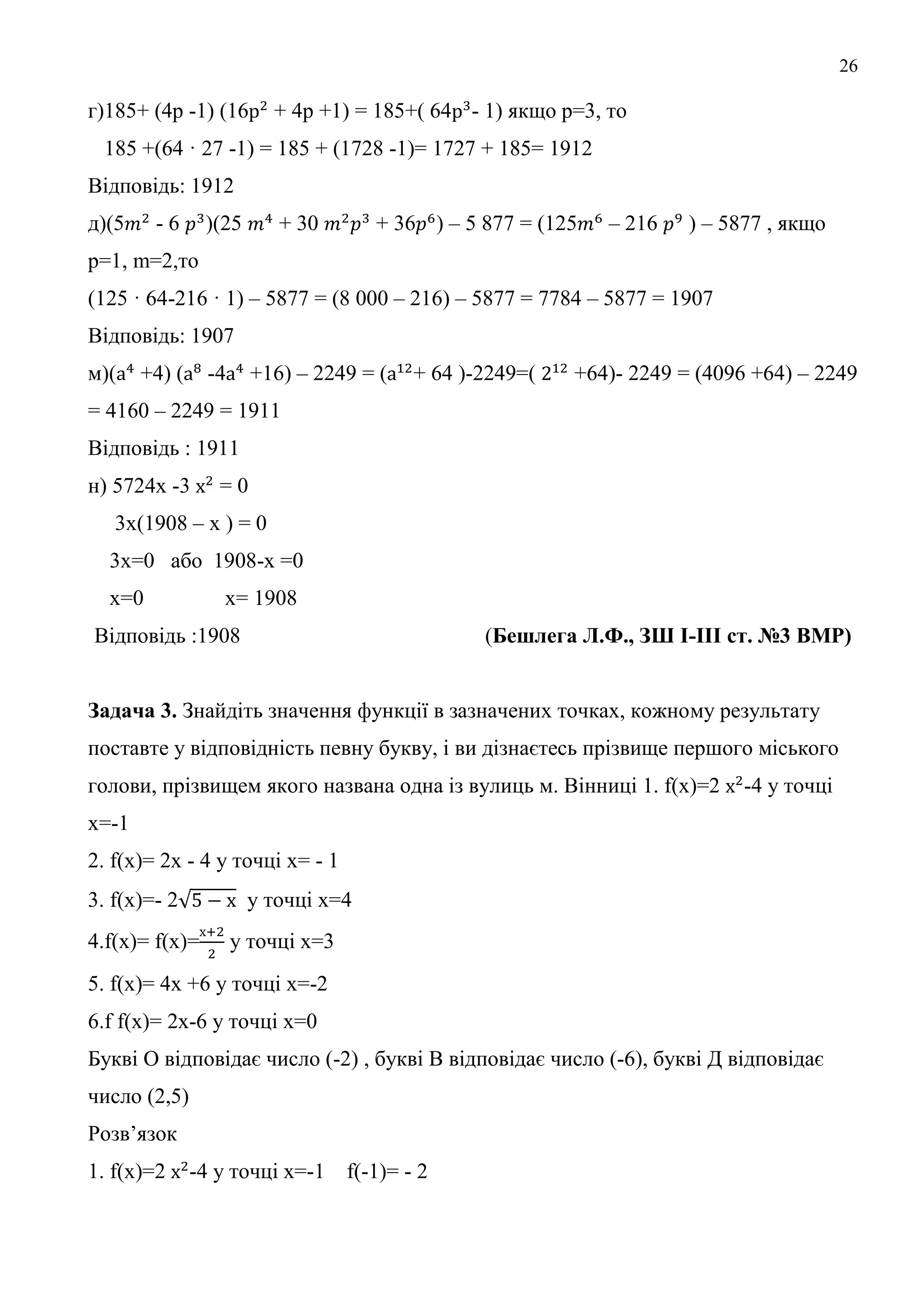 26
г)185+ (4р -1) (16 + 4р +1) = 185+( 64 - 1) якщо р=3, то
185 +(64 · 27 -1) = 185 + (1728 -1)= 1727 + 185= 1912
Відповідь: 1912
д)(5 - 6 )(25 + 30 + 36 ) – 5 877 = (125 – 216 ) – 5877 , якщо
р=1, m=2,то
(125 · 64-216 · 1) – 5877 = (8 000 – 216) – 5877 = 7784 – 5877 = 1907
Відповідь: 1907
м)( +4) ( -4 +16) – 2249 = ( + 64 )-2249=( +64)- 2249 = (4096 +64) – 2249
= 4160 – 2249 = 1911
Відповідь : 1911
н) 5724х -3 = 0
3х(1908 – х ) = 0
3х=0 або 1908-х =0
х=0 х= 1908
Відповідь :1908 (Бешлега Л.Ф., ЗШ І-ІІІ ст. №3 ВМР)
Задача 3. Знайдіть значення функції в зазначених точках, кожному результату
поставте у відповідність певну букву, і ви дізнаєтесь прізвище першого міського
голови, прізвищем якого названа одна із вулиць м. Вінниці 1. f(x)=2 -4 у точці
х=-1
2. f(x)= 2х - 4 у точці х= - 1
3. f(x)=- 2 у точці х=4
4.f(x)= f(x)= у точці х=3
5. f(x)= 4х +6 у точці х=-2
6.f f(x)= 2x-6 у точці х=0
Букві О відповідає число (-2) , букві В відповідає число (-6), букві Д відповідає
число (2,5)
Розв’язок
1. f(x)=2 -4 у точці х=-1 f(-1)= - 2
 