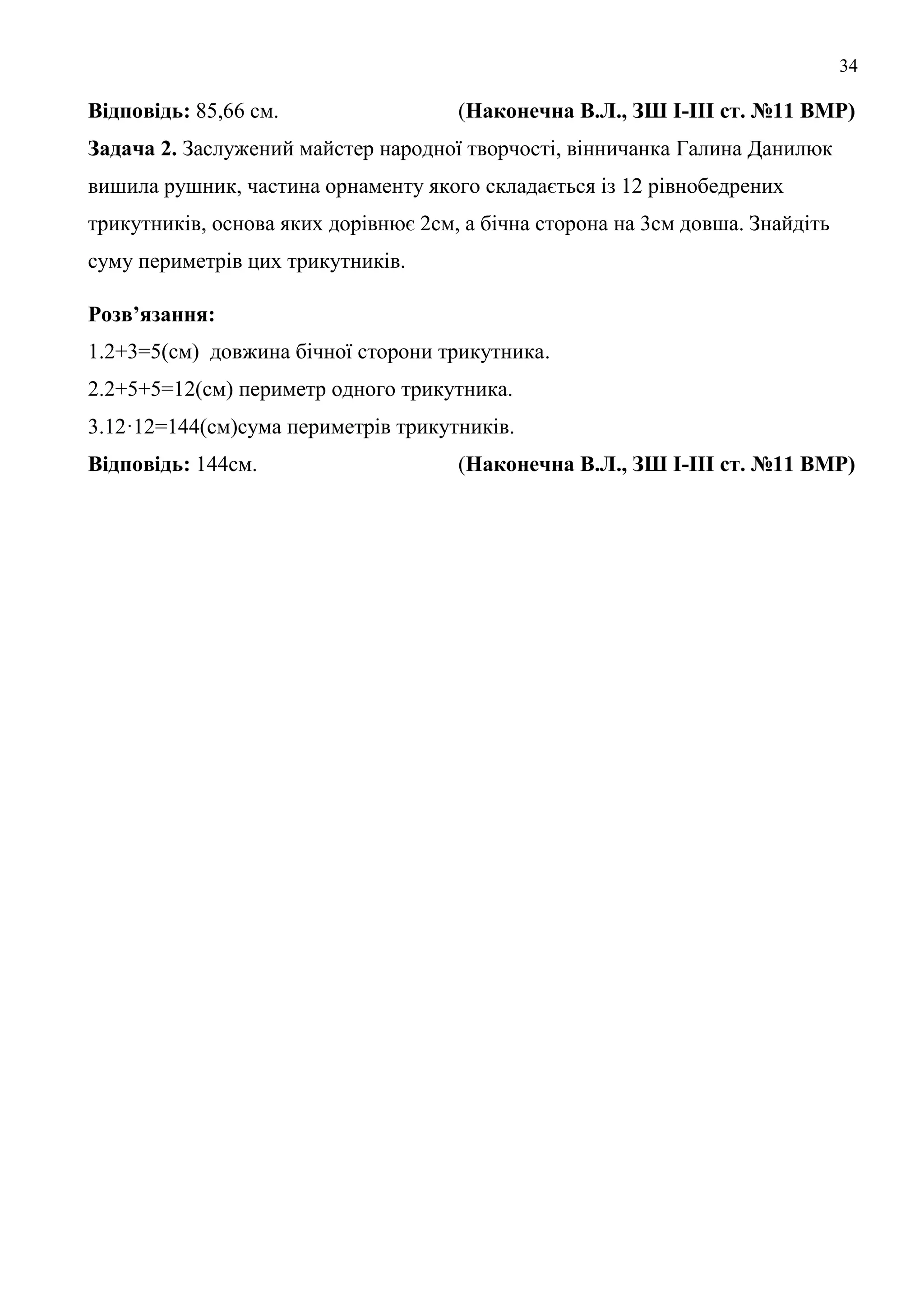 34
Відповідь: 85,66 см. (Наконечна В.Л., ЗШ І-ІІІ ст. №11 ВМР)
Задача 2. Заслужений майстер народної творчості, вінничанка Галина Данилюк
вишила рушник, частина орнаменту якого складається із 12 рівнобедрених
трикутників, основа яких дорівнює 2см, а бічна сторона на 3см довша. Знайдіть
суму периметрів цих трикутників.
Розв’язання:
1.2+3=5(см) довжина бічної сторони трикутника.
2.2+5+5=12(см) периметр одного трикутника.
3.12·12=144(см)сума периметрів трикутників.
Відповідь: 144см. (Наконечна В.Л., ЗШ І-ІІІ ст. №11 ВМР)
 
