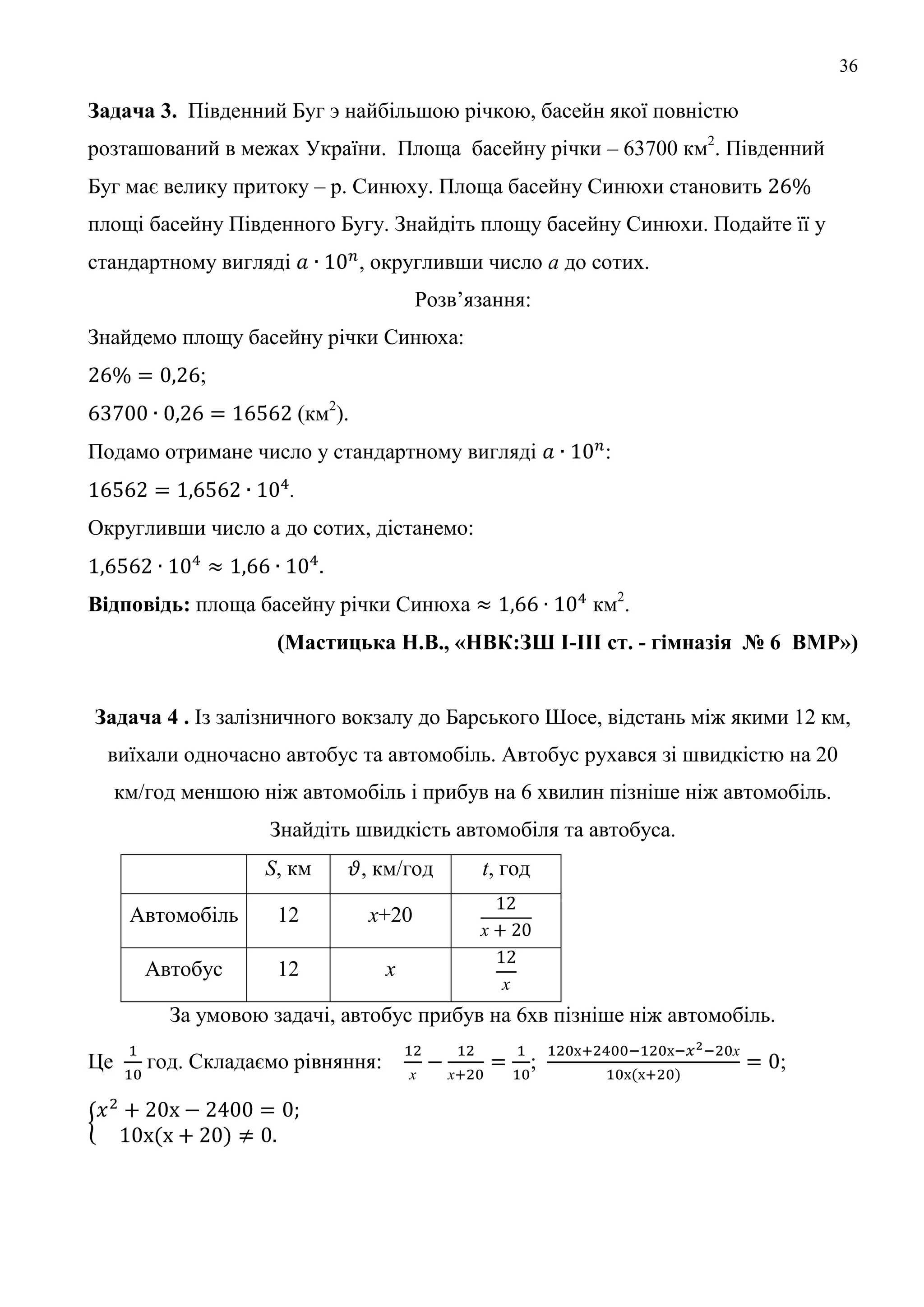 36
Задача 3. Південний Буг э найбільшою річкою, басейн якої повністю
розташований в межах України. Площа басейну річки – 63700 км2
. Південний
Буг має велику притоку – р. Синюху. Площа басейну Синюхи становить
площі басейну Південного Бугу. Знайдіть площу басейну Синюхи. Подайте її у
стандартному вигляді , округливши число а до сотих.
Розв’язання:
Знайдемо площу басейну річки Синюха:
;
(км2
).
Подамо отримане число у стандартному вигляді :
.
Округливши число а до сотих, дістанемо:
Відповідь: площа басейну річки Синюха км2
.
(Мастицька Н.В., «НВК:ЗШ І-ІІІ ст. - гімназія № 6 ВМР»)
Задача 4 . Із залізничного вокзалу до Барського Шосе, відстань між якими 12 км,
виїхали одночасно автобус та автомобіль. Автобус рухався зі швидкістю на 20
км/год меншою ніж автомобіль і прибув на 6 хвилин пізніше ніж автомобіль.
Знайдіть швидкість автомобіля та автобуса.
S, км , км/год t, год
Автомобіль 12 х+20
х
Автобус 12 х
х
За умовою задачі, автобус прибув на 6хв пізніше ніж автомобіль.
Це год. Складаємо рівняння:
х х
;
х
;
 