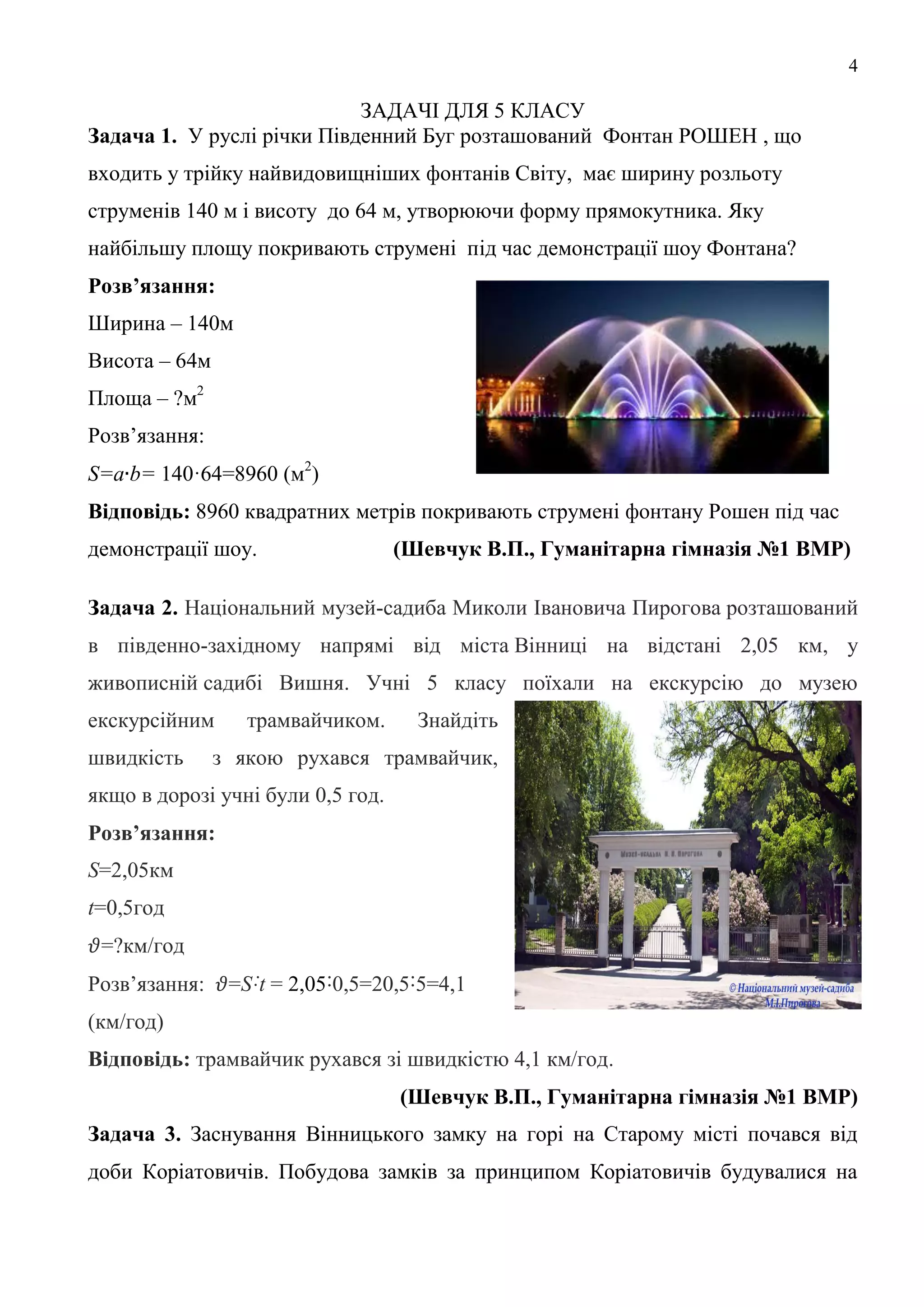 4
ЗАДАЧІ ДЛЯ 5 КЛАСУ
Задача 1. У руслі річки Південний Буг розташований Фонтан РОШЕН , що
входить у трійку найвидовищніших фонтанів Світу, має ширину розльоту
струменів 140 м і висоту до 64 м, утворюючи форму прямокутника. Яку
найбільшу площу покривають струмені під час демонстрації шоу Фонтана?
Розв’язання:
Ширина – 140м
Висота – 64м
Площа – ?м2
Розв’язання:
S=a b= 140·64=8960 (м2
)
Відповідь: 8960 квадратних метрів покривають струмені фонтану Рошен під час
демонстрації шоу. (Шевчук В.П., Гуманітарна гімназія №1 ВМР)
Задача 2. Національний музей-садиба Миколи Івановича Пирогова розташований
в південно-західному напрямі від міста Вінниці на відстані 2,05 км, у
живописній садибі Вишня. Учні 5 класу поїхали на екскурсію до музею
екскурсійним трамвайчиком. Знайдіть
швидкість з якою рухався трамвайчик,
якщо в дорозі учні були 0,5 год.
Розв’язання:
S=2,05км
t=0,5год
=?км/год
Розв’язання: =S˸t = 2,05˸0,5=20,5˸5=4,1
(км/год)
Відповідь: трамвайчик рухався зі швидкістю 4,1 км/год.
(Шевчук В.П., Гуманітарна гімназія №1 ВМР)
Задача 3. Заснування Вінницького замку на горі на Старому місті почався від
доби Коріатовичів. Побудова замків за принципом Коріатовичів будувалися на
 