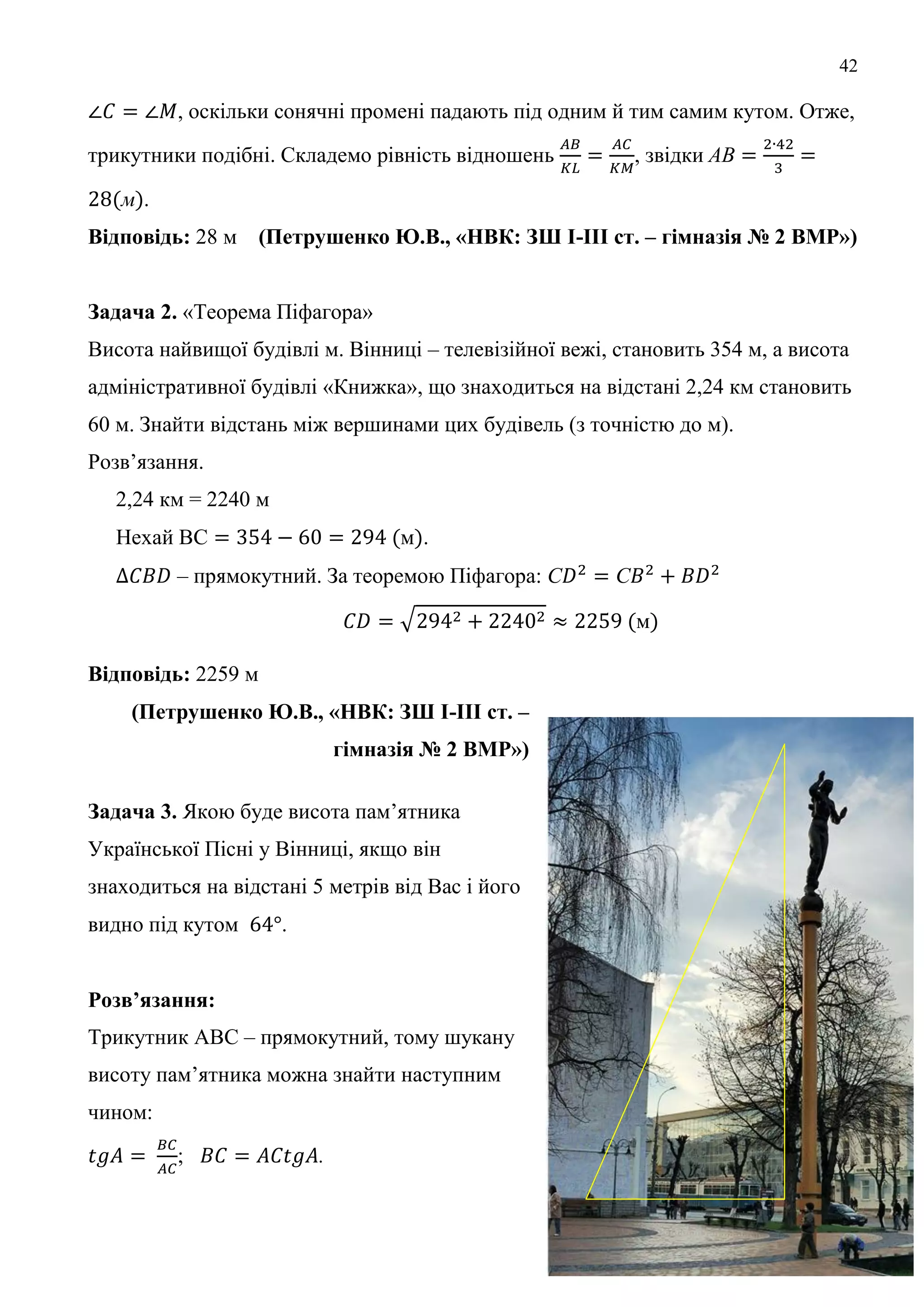 42
, оскільки сонячні промені падають під одним й тим самим кутом. Отже,
трикутники подібні. Складемо рівність відношень , звідки
м .
Відповідь: 28 м (Петрушенко Ю.В., «НВК: ЗШ І-ІІІ ст. – гімназія № 2 ВМР»)
Задача 2. «Теорема Піфагора»
Висота найвищої будівлі м. Вінниці – телевізійної вежі, становить 354 м, а висота
адміністративної будівлі «Книжка», що знаходиться на відстані 2,24 км становить
60 м. Знайти відстань між вершинами цих будівель (з точністю до м).
Розв’язання.
2,24 км = 2240 м
Нехай ВС м .
– прямокутний. За теоремою Піфагора: С С
м
Відповідь: 2259 м
(Петрушенко Ю.В., «НВК: ЗШ І-ІІІ ст. –
гімназія № 2 ВМР»)
Задача 3. Якою буде висота пам’ятника
Української Пісні у Вінниці, якщо він
знаходиться на відстані 5 метрів від Вас і його
видно під кутом .
Розв’язання:
Трикутник АВС – прямокутний, тому шукану
висоту пам’ятника можна знайти наступним
чином:
; .
В
 