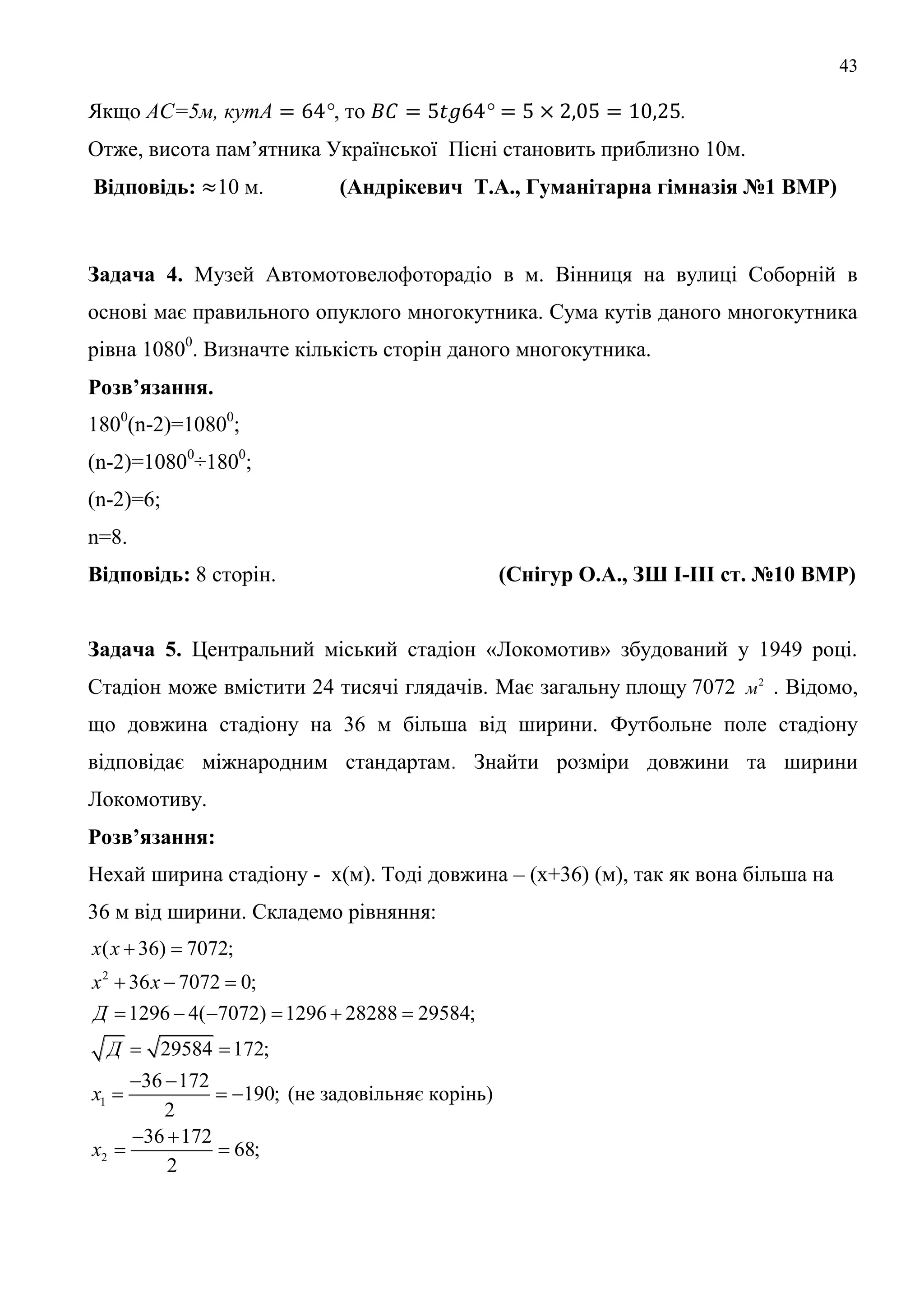 43
Якщо С=5м, к , то .
Отже, висота пам’ятника Української Пісні становить приблизно 10м.
Відповідь: 10 м. (Андрікевич Т.А., Гуманітарна гімназія №1 ВМР)
Задача 4. Музей Автомотовелофоторадіо в м. Вінниця на вулиці Соборній в
основі має правильного опуклого многокутника. Сума кутів даного многокутника
рівна 10800
. Визначте кількість сторін даного многокутника.
Розв’язання.
1800
(n-2)=10800
;
(n-2)=10800
÷1800
;
(n-2)=6;
n=8.
Відповідь: 8 сторін. (Снігур О.А., ЗШ І-ІІІ ст. №10 ВМР)
Задача 5. Центральний міський стадіон «Локомотив» збудований у 1949 році.
Стадіон може вмістити 24 тисячі глядачів. Має загальну площу 7072 2
м . Відомо,
що довжина стадіону на 36 м більша від ширини. Футбольне поле стадіону
відповідає міжнародним стандартам. Знайти розміри довжини та ширини
Локомотиву.
Розв’язання:
Нехай ширина стадіону - х(м). Тоді довжина – (х+36) (м), так як вона більша на
36 м від ширини. Складемо рівняння:
2
1
2
( 36) 7072;
36 7072 0;
1296 4( 7072) 1296 28288 29584;
29584 172;
36 172
190; (не задовільняє корінь)
2
36 172
68;
2
х х
х х
Д
Д
х
х
 
  
     
 
 
  
 
 
 
