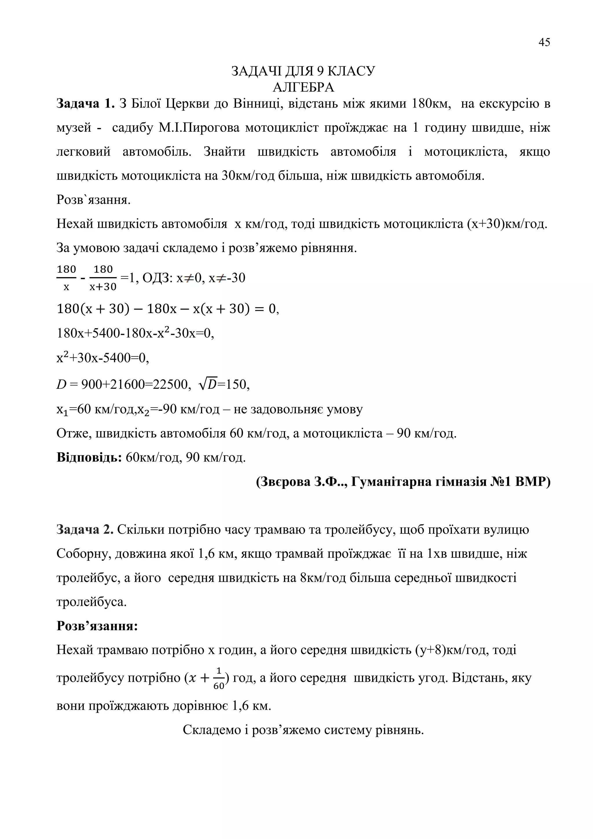 45
ЗАДАЧІ ДЛЯ 9 КЛАСУ
АЛГЕБРА
Задача 1. З Білої Церкви до Вінниці, відстань між якими 180км, на екскурсію в
музей - садибу М.І.Пирогова мотоцикліст проїжджає на 1 годину швидше, ніж
легковий автомобіль. Знайти швидкість автомобіля і мотоцикліста, якщо
швидкість мотоцикліста на 30км/год більша, ніж швидкість автомобіля.
Розв`язання.
Нехай швидкість автомобіля х км/год, тоді швидкість мотоцикліста (х+30)км/год.
За умовою задачі складемо і розв’яжемо рівняння.
- =1, ОДЗ: х 0, х -30
,
180х+5400-180х- -30х=0,
+30х-5400=0,
D = 900+21600=22500, =150,
=60 км/год, =-90 км/год – не задовольняє умову
Отже, швидкість автомобіля 60 км/год, а мотоцикліста – 90 км/год.
Відповідь: 60км/год, 90 км/год.
(Звєрова З.Ф.., Гуманітарна гімназія №1 ВМР)
Задача 2. Скільки потрібно часу трамваю та тролейбусу, щоб проїхати вулицю
Соборну, довжина якої 1,6 км, якщо трамвай проїжджає її на 1хв швидше, ніж
тролейбус, а його середня швидкість на 8км/год більша середньої швидкості
тролейбуса.
Розв’язання:
Нехай трамваю потрібно x годин, а його середня швидкість (y+8)км/год, тоді
тролейбусу потрібно ( ) год, а його середня швидкість yгод. Відстань, яку
вони проїжджають дорівнює 1,6 км.
Складемо і розв’яжемо систему рівнянь.
 