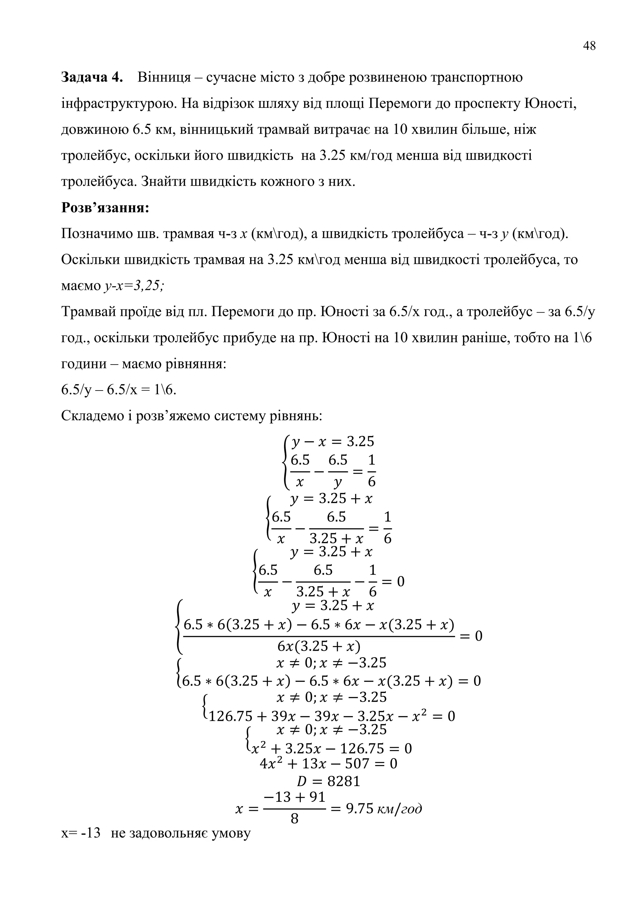 48
Задача 4. Вінниця – сучасне місто з добре розвиненою транспортною
інфраструктурою. На відрізок шляху від площі Перемоги до проспекту Юності,
довжиною 6.5 км, вінницький трамвай витрачає на 10 хвилин більше, ніж
тролейбус, оскільки його швидкість на 3.25 км/год менша від швидкості
тролейбуса. Знайти швидкість кожного з них.
Розв’язання:
Позначимо шв. трамвая ч-з х (кмгод), а швидкість тролейбуса – ч-з (кмгод).
Оскільки швидкість трамвая на 3.25 кмгод менша від швидкості тролейбуса, то
маємо -х=3,25;
Трамвай проїде від пл. Перемоги до пр. Юності за 6.5/х год., а тролейбус – за 6.5/у
год., оскільки тролейбус прибуде на пр. Юності на 10 хвилин раніше, тобто на 16
години – маємо рівняння:
6.5/у – 6.5/х = 16.
Складемо і розв’яжемо систему рівнянь:
км год
х= -13 не задовольняє умову
 