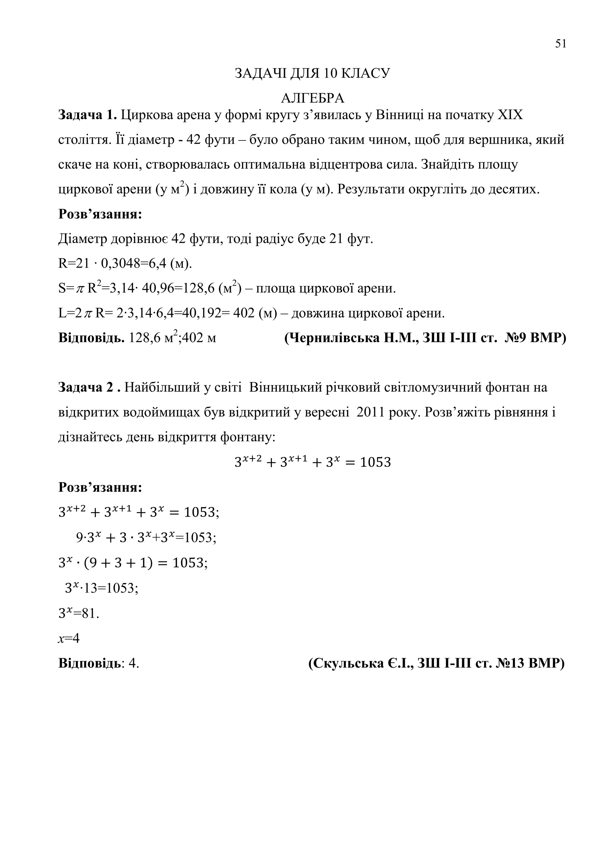 51
ЗАДАЧІ ДЛЯ 10 КЛАСУ
АЛГЕБРА
Задача 1. Циркова арена у формі кругу з’явилась у Вінниці на початку ХІХ
століття. Її діаметр - 42 фути – було обрано таким чином, щоб для вершника, який
скаче на коні, створювалась оптимальна відцентрова сила. Знайдіть площу
циркової арени (у м2
) і довжину її кола (у м). Результати округліть до десятих.
Розв’язання:
Діаметр дорівнює 42 фути, тоді радіус буде 21 фут.
R=21 ∙ 0,3048=6,4 (м).
S= R2
=3,14∙ 40,96=128,6 (м2
) – площа циркової арени.
L=2 R= 2∙3,14∙6,4=40,192= 402 (м) – довжина циркової арени.
Відповідь. 128,6 м2
;402 м (Чернилівська Н.М., ЗШ І-ІІІ ст. №9 ВМР)
Задача 2 . Найбільший у світі Вінницький річковий світломузичний фонтан на
відкритих водоймищах був відкритий у вересні 2011 року. Розв’яжіть рівняння і
дізнайтесь день відкриття фонтану:
Розв’язання:
;
9∙ + =1053;
;
∙13=1053;
=81.
x=4
Відповідь: 4. (Скульська Є.І., ЗШ І-ІІІ ст. №13 ВМР)
 