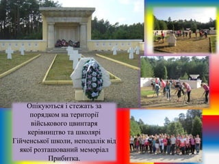 Опікуються і стежать за
порядком на території
військового цвинтаря
керівництво та школярі
Гійченської школи, неподалік від
якої розташований меморіал
Прибитка.
 