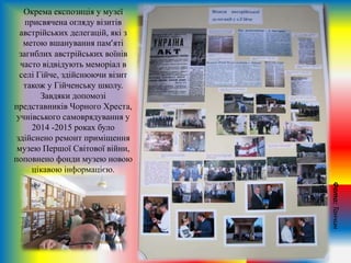 Окрема експозиція у музеї
присвячена огляду візитів
австрійських делегацій, які з
метою вшанування пам’яті
загиблих австрійських воїнів
часто відвідують меморіал в
селі Гійче, здійснюючи візит
також у Гійченську школу.
Завдяки допомозі
представників Чорного Хреста,
учнівського самоврядування у
2014 -2015 роках було
здійснено ремонт приміщення
музею Першої Світової війни,
поповнено фонди музею новою
цікавою інформацією.
Фото:Танчин
Н.М.
 