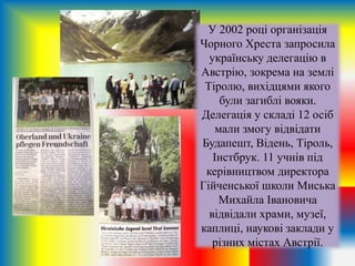 У 2002 році організація
Чорного Хреста запросила
українську делегацію в
Австрію, зокрема на землі
Тіролю, вихідцями якого
були загиблі вояки.
Делегація у складі 12 осіб
мали змогу відвідати
Будапешт, Відень, Тіроль,
Інстбрук. 11 учнів під
керівництвом директора
Гійченської школи Миська
Михайла Івановича
відвідали храми, музеї,
каплиці, наукові заклади у
різних містах Австрії.
 
