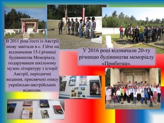 У 2016 році відзначали 20-ту
річницю будівництва меморіалу
«Прибитка».
В 2011 році гості із Австрії
знову завітали в с. Гійче на
відзначення 15-ї річниці
будівництва Меморіалу,
подарувавши шкільному
музею літературу з історії
Австрії, періодичні
видання, присвячені опису
українсько-австрійських
відносин.
 
