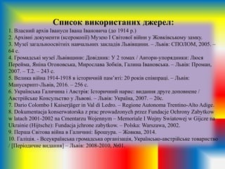 Список використаних джерел:
1. Власний архів Івануси Івана Івановича (до 1914 р.)
2. Архівні документи (ксерокопії) Музею І Світової війни у Жовківському замку.
3. Музеї загальноосвітніх навчальних закладів Львівщини. – Львів: СПОЛОМ, 2005. –
64 с.
4. Громадські музеї Львівщини: Довідник: У 2 томах / Автори-упорядники: Люся
Перейма, Яніна Огоновська, Мирослава Зобків, Галина Івановська. – Львів: Проман,
2007. – Т.2. – 243 с.
5. Велика війна 1914-1918 в історичній пам’яті: 20 років співпраці. – Львів:
Манускрипт-Львів, 2016. – 256 с.
6. Українська Галичина і Австрія: Історичний нарис: видання друге доповнене /
Австрійське Консульство у Львові. – Львів: Україна, 2007. – 20с.
7. Dario Colombo I Kaiserjäger in Val di Ledro. – Regione Autonoma Trentino-Alto Adige.
8. Dokumentacja konserwatorska z prac prowadzonych przez Fundacje Ochrony Zabytkow
w latach 2001-2002 na Cmentarzu Wojennym – Memoriale I Wojny Swiatowej w Gijcze na
Ukrainie (Hijtsche): Fundacja jchrone zabytkow. – Polska: Warszawa, 2002.
9. Перша Світова війна в Галичині: Брошура. – Жовква, 2014.
10. Галіція. - Всеукраїнська громадська організація, Українсько-австрійське товариство
/ [Періодичне видання] – Львів: 2008-2010, №01.
 