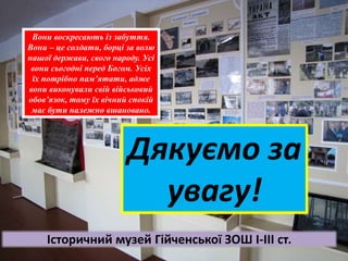 Вони воскресають із забуття.
Вони – це солдати, борці за волю
нашої держави, свого народу. Усі
вони сьогодні перед Богом. Усіх
їх потрібно пам’ятати, адже
вони виконували свій військовий
обов’язок, тому їх вічний спокій
має бути належно вшановано.
Дякуємо за
увагу!
Історичний музей Гійченської ЗОШ І-ІІІ ст.
 