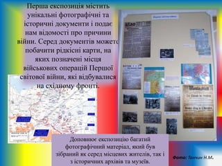 Перша експозиція містить
унікальні фотографічні та
історичні документи і подає
нам відомості про причини
війни. Серед документів можете
побачити рідкісні карти, на
яких позначені місця
військових операцій Першої
світової війни, які відбувалися
на східному фронті.
Фото: Танчин Н.М.
Доповнює експозицію багатий
фотографічний матеріал, який був
зібраний як серед місцевих жителів, так і
з історичних архівів та музеїв.
 
