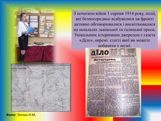 З початком війни 1 серпня 1914 року, події,
які безпосередньо відбувалися на фронті
активно обговорювалися і висвітлювалися
на шпальтах львівської та галицької преси.
Унікальним історичним джерелом є газета
«Діло», окремі статті якої ви можете
побачити у музеї.
Фото: Танчин Н.М.
 
