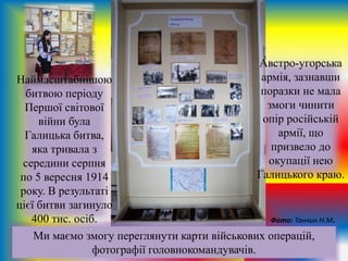 Австро-угорська
армія, зазнавши
поразки не мала
змоги чинити
опір російській
армії, що
призвело до
окупації нею
Галицького краю.
Ми маємо змогу переглянути карти військових операцій,
фотографії головнокомандувачів.
Наймасштабнішою
битвою періоду
Першої світової
війни була
Галицька битва,
яка тривала з
середини серпня
по 5 вересня 1914
року. В результаті
цієї битви загинуло
400 тис. осіб. Фото: Танчин Н.М.
 