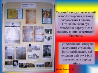 Окремий стенд присвячений
історії створення легіону
Українських Січових
Стрільців, який був
створений одразу після
початку війни на території
Галичини.
Тут розміщені і статутні
документи стрільців,
фотографії людей, які
очолили цей рух і їхні
досягнення в період
війни.
Фото: Танчин Н.М.
 