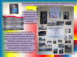 Не оминули військові дії і нашого села Гійче. 6 вересня 1914 року,
у неділю, росіяни підійшли до села.
Будучи в тилу росіян він хотів
несподіваним ударом з тилу внести
розлад у передові частини росіян, але
поява ще одного російського полку на
Прибитці перекреслила план
Олександра Броша. Австрійські війська
зазнали поразки. Загинув і сам
командир Олександр Брош,
меморіальну дошку і портрет якого ви
можете побачити у нашому музеї.
Колону
австрійських військ
очолив командувач
австрійського 2
полку Тірольських
стрільців –
Олександр Брош.
Фото:ТанчинН.М.
 
