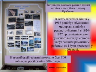 В честь загиблих воїнів у
1917 році був збудований
меморіал, який був
реконструйований в 1924-
1927 рр., а пізніше уже
сучасного вигляду меморіал
набув завдяки ремонтним
роботам, як і були проведені у
1996 році.
Жителі села поховали росіян з східної
окраїни, а австрійців із заходу
Прибитки.
В австрійській частині поховано біля 800
воїнів, на російській – 300 солдат.
Фото: Танчин Н.М.
 