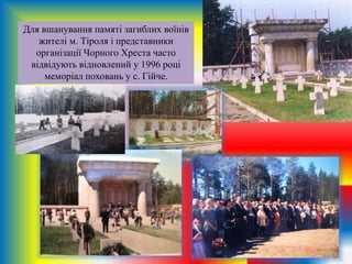 Для вшанування памяті загиблих воїнів
жителі м. Тіроля і представники
організації Чорного Хреста часто
відвідують відновлений у 1996 році
меморіал поховань у с. Гійче.
 