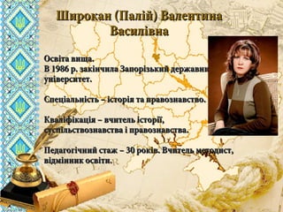 вчителя історії та правознавствавчителя історії та правознавства
комунального закладу освітикомунального закладу освіти
«СЗШ - №40» м. Дніпропетровська«СЗШ - №40» м. Дніпропетровська
ШироканШирокан
Валентини ВасилівниВалентини Василівни
Широкан (Палій) ВалентинаШирокан (Палій) Валентина
ВасилівнаВасилівна
Освіта вища.Освіта вища.
В 1986 р. закінчила Запорізький державнийВ 1986 р. закінчила Запорізький державний
університет.університет.
Спеціальність – історія та правознавство.Спеціальність – історія та правознавство.
Кваліфікація – вчитель історії,Кваліфікація – вчитель історії,
суспільствознавства і правознавства.суспільствознавства і правознавства.
Педагогічний стаж – 30 років. Вчитель методист,Педагогічний стаж – 30 років. Вчитель методист,
відмінник освіти.відмінник освіти.
 