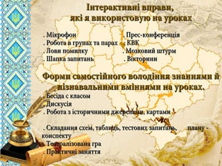 вчителя історії та правознавствавчителя історії та правознавства
комунального закладу освітикомунального закладу освіти
«СЗШ - №40» м. Дніпропетровська«СЗШ - №40» м. Дніпропетровська
ШироканШирокан
Валентини ВасилівниВалентини Василівни
Інтерактивні вправи,Інтерактивні вправи,
які я використовую на урокахякі я використовую на уроках
. Мікрофон . Прес-конференція. Мікрофон . Прес-конференція
. Робота в групах та парах . КВК. Робота в групах та парах . КВК
. Лови помилку . Мозковий штурм. Лови помилку . Мозковий штурм
. Шапка запитань . Вікторини. Шапка запитань . Вікторини
Форми самостійного володіння знаннями йФорми самостійного володіння знаннями й
пізнавальними вміннями на уроках.пізнавальними вміннями на уроках.
. Бесіда с класом. Бесіда с класом
. Дискусія. Дискусія
. Робота з історичними джерелами, картами. Робота з історичними джерелами, картами
. Складання схем, таблиць, тестових запитань, плану -. Складання схем, таблиць, тестових запитань, плану -
конспектуконспекту
. Театралізована гра. Театралізована гра
. Практичні заняття. Практичні заняття
 