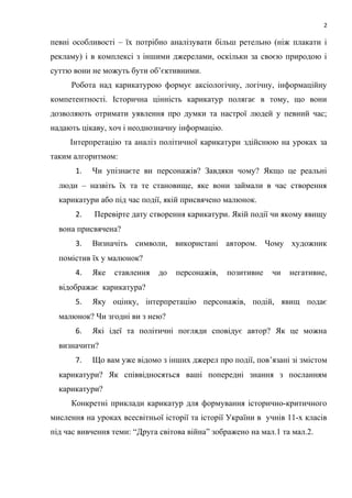 2
певні особливості – їх потрібно аналізувати більш ретельно (ніж плакати і
рекламу) і в комплексі з іншими джерелами, оскільки за своєю природою і
суттю вони не можуть бути об’єктивними.
Робота над карикатурою формує аксіологічну, логічну, інформаційну
компетентності. Історична цінність карикатур полягає в тому, що вони
дозволяють отримати уявлення про думки та настрої людей у певний час;
надають цікаву, хоч і неоднозначну інформацію.
Інтерпретацію та аналіз політичної карикатури здійснюю на уроках за
таким алгоритмом:
1. Чи упізнаєте ви персонажів? Завдяки чому? Якщо це реальні
люди – назвіть їх та те становище, яке вони займали в час створення
карикатури або під час події, якій присвячено малюнок.
2. Перевірте дату створення карикатури. Якій події чи якому явищу
вона присвячена?
3. Визначіть символи, використані автором. Чому художник
помістив їх у малюнок?
4. Яке ставлення до персонажів, позитивне чи негативне,
відображає карикатура?
5. Яку оцінку, інтерпретацію персонажів, подій, явищ подає
малюнок? Чи згодні ви з нею?
6. Які ідеї та політичні погляди сповідує автор? Як це можна
визначити?
7. Що вам уже відомо з інших джерел про події, пов’язані зі змістом
карикатури? Як співвідносяться ваші попередні знання з посланням
карикатури?
Конкретні приклади карикатур для формування історично-критичного
мислення на уроках всесвітньої історії та історії України в учнів 11-х класів
під час вивчення теми: “Друга світова війна” зображено на мал.1 та мал.2.
 