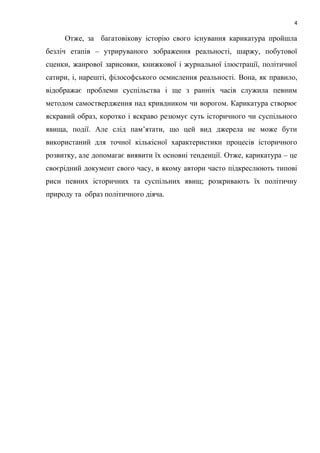 4
Отже, за багатовікову історію свого існування карикатура пройшла
безліч етапів – утрируваного зображення реальності, шаржу, побутової
сценки, жанрової зарисовки, книжкової і журнальної ілюстрації, політичної
сатири, і, нарешті, філософського осмислення реальності. Вона, як правило,
відображає проблеми суспільства і ще з ранніх часів служила певним
методом самоствердження над кривдником чи ворогом. Карикатура створює
яскравий образ, коротко і яскраво резюмує суть історичного чи суспільного
явища, події. Але слід пам’ятати, що цей вид джерела не може бути
використаний для точної кількісної характеристики процесів історичного
розвитку, але допомагає виявити їх основні тенденції. Отже, карикатура – це
своєрідний документ свого часу, в якому автори часто підкреслюють типові
риси певних історичних та суспільних явищ; розкривають їх політичну
природу та образ політичного діяча.
 